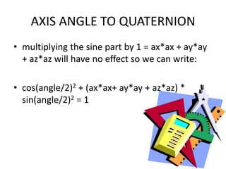 AXIS ANGLE TO QUATERNIONmultiplying the sine part by 1 = ax*ax + ay*ay + az*az will have no effect so we can write:cos(angle/2)2 + (ax*ax+ ay*ay + az*az) * sin(angle/2)2 = 1