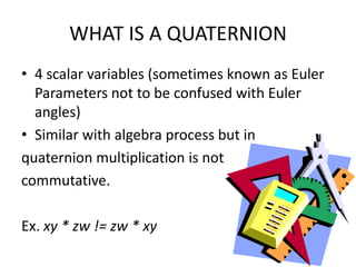 WHAT IS A QUATERNION4 scalar variables (sometimes known as Euler Parameters not to be confused with Euler angles)Similar with algebra process but in quaternion multiplication is not commutative.Ex. xy * zw != zw * xy