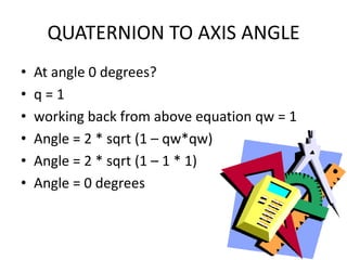 QUATERNION TO AXIS ANGLEAt angle 0 degrees?q = 1working back from above equation qw = 1Angle = 2 * sqrt (1 – qw*qw)Angle = 2 * sqrt (1 – 1 * 1)Angle = 0 degrees