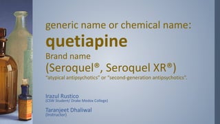 generic name or chemical name:
quetiapine
Brand name
(Seroquel®, Seroquel XR®)
“atypical antipsychotics” or “second-generation antipsychotics”.
Irazul Rustico
(CSW Student/ Drake Medox College)
Taranjeet Dhaliwal
(Instructor)
 