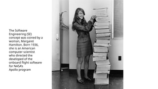 The Software
Engineering (SE)
concept was coined by a
woman, Margaret
Hamilton. Born 1936,
she is an American
computer scientist
who directed the
developed of the
onboard flight software
for NASA’s
Apollo program
 