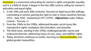 Feminism is a movement advocating for women's rights and gender equality
and it is a field of study. It began in the late 18th century calling for women's
education and equal rights.
1. in the 19th and early 20th centuries, focused on legal issues like suffrage,
culminating in women gaining the right to vote in many countries Norway
1913 – Italy 1945 - Switzerland 1971 (1991) - Afghanistan under Taliban
control – Tuscany ++
2. from the 1960s to the 1980s, addressed broader social issues like
reproductive rights, workplace discrimination, and sexuality.
3. The third wave, starting in the 1990s, challenged gender norms and
embraced diversity, addressing issues of race, class, and LGBTQ+ rights.
4. Today, feminism continues to evolve, focusing on intersectionality and
global gender inequalities.
 