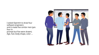I asked OpenArt to draw four
software engineers
and it made five similar men (yes
four in
prompt but five were drawn).
Age, hair, body shape, color …
 