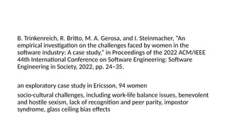 B. Trinkenreich, R. Britto, M. A. Gerosa, and I. Steinmacher, “An
empirical investigation on the challenges faced by women in the
software industry: A case study,” in Proceedings of the 2022 ACM/IEEE
44th International Conference on Software Engineering: Software
Engineering in Society, 2022, pp. 24–35.
an exploratory case study in Ericsson, 94 women
socio-cultural challenges, including work-life balance issues, benevolent
and hostile sexism, lack of recognition and peer parity, impostor
syndrome, glass ceiling bias effects
 