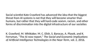 Social scientist Kate Crawford has advanced the idea that the biggest
threat from AI systems is not that they will become smarter than
humans, but rather that they will hard-code sexism, racism, and other
forms of discrimination into the digital infrastructure of our societies
K. Crawford, M. Whittaker, M. C. Elish, S. Barocas, A. Plasek, and K.
Ferryman, “The AI now report,” The Social and Economic Implications
of Artificial Intelligence Technologies in the Near-Term, vol. 2, 2016.
 