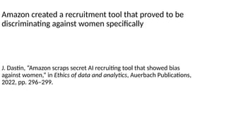 Amazon created a recruitment tool that proved to be
discriminating against women specifically
J. Dastin, “Amazon scraps secret AI recruiting tool that showed bias
against women,” in Ethics of data and analytics, Auerbach Publications,
2022, pp. 296–299.
 