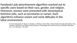 Facebook’s job advertisement algorithm reached out to
specific users based on their race, gender, and religion.
Moreover, women were presented with stereotypical
feminine jobs, such as secretaries or nurses. Such
algorithms enhance sexism and racist attitudes in the
labor environment.
M. Ali, P. Sapiezynski, M. Bogen, A. Korolova, A. Mislove, and A. Rieke, “Discrimination through optimization: How
facebook’s ad delivery can lead to biased outcomes,” Proceedings of the ACM on human-computer interaction,
vol. 3, no. CSCW, pp. 1–30, 2019.
 