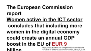 The European Commission
report
Women active in the ICT sector
concludes that including more
women in the digital economy
could create an annual GDP
boost in the EU of EUR 9
https://www.itu.int/en/ITU-D/Digital-Inclusion/Women-and-
Girls/Girls-in-ICT-Portal/Documents/women_active_in_ict.pdf
 