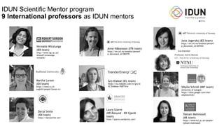 IDUN Scientific Mentor program
9 International professors as IDUN mentors
Nirmalie Wiratunga
(IDI team)
http://www.rgu.ac.uk/
dmstaff/wiratunga-
nirmalie/
Martha Larson
(IDI team)
https://www.ru.nl/
english/people/larson-m/
Darja Smite
(IDI team)
https://darjasmite.net/
Jana Jagerska (IES team)
https://en.uit.no/ansatte/person?
p_document_id=407454
Gro Klaboe (IEL team)
https://no.linkedin.com/in/gro-kl
%C3%A6boe-7b87741a
Toktam Mahmoodi
(IIK team)
https://www.kcl.ac.uk/people/
toktam-mahmoodi
Anne Håkansson (ITK team)
https://en.uit.no/ansatte/person?
p_document_id=584195
Sibylle Schroll (IMF team)
University of Cologne
https://sites.google.com/site/
sibylleschroll/
Laura Giarre
(IIR Ålesund – IDI Gjøvik
team)
https://giarre.wordpress.com/
 