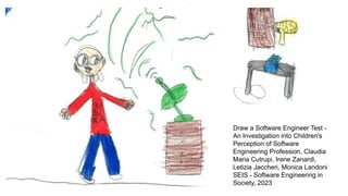 Draw a Software Engineer Test -
An Investigation into Children's
Perception of Software
Engineering Profession, Claudia
Maria Cutrupi, Irene Zanardi,
Letizia Jaccheri, Monica Landoni
SEIS - Software Engineering in
Society, 2023
 