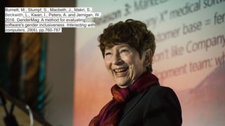 Burnett, M., Stumpf, S., Macbeth, J., Makri, S.,
Beckwith, L., Kwan, I., Peters, A. and Jernigan, W.,
2016. GenderMag: A method for evaluating
software's gender inclusiveness. Interacting with
computers, 28(6), pp.760-787.
 