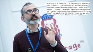G. Catolino, F. Palomba, D. A. Tamburri, A. Serebrenik
and F. Ferrucci, "Gender Diversity and Women in
Software Teams: How Do They Affect Community
Smells?," 2019 IEEE/ACM 41st International Conference
on Software Engineering: Software Engineering in Society
(ICSE-SEIS), Montreal, QC, Canada, 2019, pp. 11-20
 