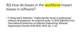 RQ How do biases in the workforce impact
biases in software?
• Y. Wang and D. Redmiles, “Implicit gender biases in professional
software development: An empirical study,” in 2019 IEEE/ACM 41st
International Conference on Software Engineering: Software
Engineering in Society (ICSE-SEIS), 2019, pp. 1–10.
 