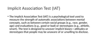 Implicit Association Test (IAT)
• The Implicit Association Test (IAT) is a psychological tool used to
measure the strength of automatic associations between mental
concepts, such as between certain social groups (e.g., race, gender,
age) and evaluations (e.g., good or bad) or stereotypes (e.g., athletic,
smart). The test is designed to uncover implicit biases—attitudes or
stereotypes that people may be unaware of or unwilling to disclose.
 