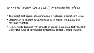 Modern Sexism Scale (MSS) measure beliefs as
• The belief that gender discrimination is no longer a significant issue.
• Opposition to policies designed to reduce gender inequality, like
affirmative action.
• Resistance to feminist movements or gender equality initiatives, often
under the guise of advocating for fairness or merit-based systems.
 