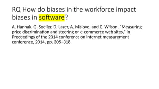 RQ How do biases in the workforce impact
biases in software?
A. Hannak, G. Soeller, D. Lazer, A. Mislove, and C. Wilson, “Measuring
price discrimination and steering on e-commerce web sites,” in
Proceedings of the 2014 conference on internet measurement
conference, 2014, pp. 305–318.
 