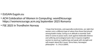 • EUGAIN Eugain.eu
• ACM Celebration of Women in Computing: womENcourage
https://womencourage.acm.org September 2025 Romania
• FSE 2025 in Trondheim Norway
‘I hope that feminists, and especially ecofeminists, are right that
women carry a different type of values ​
​
than those that prevail
among leaders today. Caring as an attitude is essential, both
when it comes to peace work, work against intolerable distress
and suffering and ecological work. But it requires insightful
women to stand up in gatherings and speak with strength and
self-respect about life's issues’ (Arne Næss, Norwegian
philosopher – b. 1912 d.2009).
 