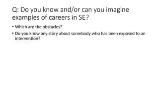 Q: Do you know and/or can you imagine
examples of careers in SE?
• Which are the obstacles?
• Do you know any story about somebody who has been exposed to an
intervention?
 