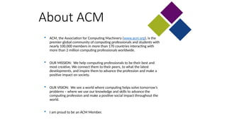 About ACM
 ACM, the Association for Computing Machinery (www.acm.org), is the
premier global community of computing professionals and students with
nearly 100,000 members in more than 170 countries interacting with
more than 2 million computing professionals worldwide.
 OUR MISSION: We help computing professionals to be their best and
most creative. We connect them to their peers, to what the latest
developments, and inspire them to advance the profession and make a
positive impact on society.
 OUR VISION: We see a world where computing helps solve tomorrow’s
problems – where we use our knowledge and skills to advance the
computing profession and make a positive social impact throughout the
world.
 I am proud to be an ACM Member.
 