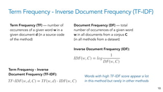 Term Frequency - Inverse Document Frequency (TF-IDF)
10
Term Frequency (TF) — number of
occurrences of a given word w in a
given document d (in a source code
of the method)
Document Frequency (DF) — total
number of occurrences of a given word
w in all documents from a corpus C
(in all methods from a dataset)
Inverse Document Frequency (IDF):
IDF(w, C) = log
1
DF(w, C)
Term Frequency - Inverse
Document Frequency (TF-IDF):
TF-IDF(w, d, C) = TF(w, d) ⋅ IDF(w, C)
Words with high TF-IDF score appear a lot
in this method but rarely in other methods
 
