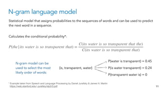 N-gram language model
11
Statistical model that assigns probabilities to the sequences of words and can be used to predict
the next word in a sequence.
Calculates the conditional probability*:
P(the|its water is so transparent that) =
C(its water is so transparent that the)
C(its water is so transparent that)
* Example taken from Speech and Language Processing by Daniel Jurafsky & James H. Martin 
https://web.stanford.edu/~jurafsky/slp3/3.pdf
N-gram model can be
used to select the most
likely order of words:
P(water is transparent) = 0.45
P(is water transparent) = 0.24
P(transparent water is) = 0
{is, transparent, water}
 