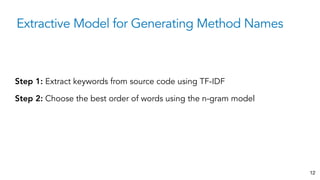 Extractive Model for Generating Method Names
12
Step 1: Extract keywords from source code using TF-IDF
Step 2: Choose the best order of words using the n-gram model
 