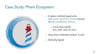 Case Study: Pharo Ecosystem
16
- In-place method arguments
bob send: email to: emma instead
of bob.send(email, emma)
- many stop words
(on, with, and, to, etc.)
- Very short methods (median 3 LoC)
- Statically typed
 