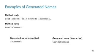 Examples of Generated Names
19
self assert: self newNode isComment.
Method body
isComment
Generated name (extractive)
testIsComment
Method name
testIsComment
Generated name (abstractive)
 