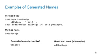 Examples of Generated Names
21
aPackage isPackage
ifFalse: [ ˆ self ].
self addElement: aPackage in: self packages.
Method body
package
Generated name (extractive)
addPackage
Method name
addPackage
Generated name (abstractive)
 