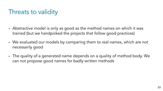 Threats to validity
23
- Abstractive model is only as good as the method names on which it was
trained (but we handpicked the projects that follow good practices)
- We evaluated our models by comparing them to real names, which are not
necessarily good
- The quality of a generated name depends on a quality of method body. We
can not propose good names for badly written methods
 