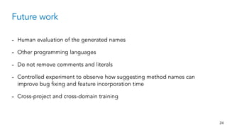 Future work
24
- Human evaluation of the generated names
- Other programming languages
- Do not remove comments and literals
- Controlled experiment to observe how suggesting method names can
improve bug fixing and feature incorporation time
- Cross-project and cross-domain training
 