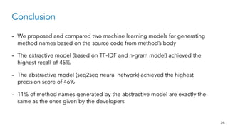 Conclusion
25
- We proposed and compared two machine learning models for generating
method names based on the source code from method’s body
- The extractive model (based on TF-IDF and n-gram model) achieved the
highest recall of 45%
- The abstractive model (seq2seq neural network) achieved the highest
precision score of 46%
- 11% of method names generated by the abstractive model are exactly the
same as the ones given by the developers
 