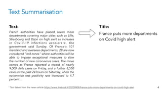 Text Summarisation
Text:
French authorities have placed seven more
departments covering major cities such as Lille,
Strasbourg and Dijon on high alert as increases
in Covid-19 infections accelerate, the
government said Sunday. Of France's 101
mainland and overseas departments, 28 are now
considered "red zones" where authorities will be
able to impose exceptional measures to slow
the number of new coronavirus cases. The move
comes as France reported a record of nearly
9,000 daily cases on Friday, and a further 8,550
cases in the past 24 hours on Saturday, when the
nationwide test positivity rate increased to 4.7
percent…
Title:
France puts more departments
on Covid high alert
* Text taken from the news article https://www.thelocal.fr/20200906/france-puts-more-departments-on-covid-high-alert 4
 