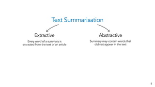 Text Summarisation
Extractive Abstractive
Every word of a summary is
extracted from the text of an article
Summary may contain words that
did not appear in the text
5
 