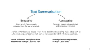 Text Summarisation
Extractive Abstractive
Every word of a summary is
extracted from the text of an article
Summary may contain words that
did not appear in the text
6
French authorities have placed seven more departments covering major cities such as
Lille, Strasbourg and Dijon on high alert as increases in Covid-19 infections accelerate.
French authorities have placed more
departments on hight Covid-19 alert
France puts more departments
on hight Covid alert
 