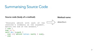 Summarising Source Code
Source code (body of a method):
"Evaluate aBlock with each of the
receiver's elements as the argument.
Return the sum of the answers.” 
| sum | 
sum := 0. 
self do: [:each |  
sum :=( aBlock value: each) + sum].  
^ sum
Method name:
detectSum:
7
 