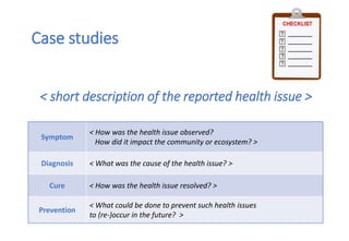 < short description of the reported health issue >
Symptom
< How was the health issue observed?
How did it impact the community or ecosystem? >
Diagnosis < What was the cause of the health issue? >
Cure < How was the health issue resolved? >
Prevention
< What could be done to prevent such health issues
to (re-)occur in the future? >
Case studies
 