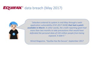 data breach (May 2017)
“attackers entered its system in mid-May through a web-
application vulnerability (CVE-2017-5638) that had a patch
available in March. In other words, the credit-reporting giant had
more than two months to take precautions that would have
defended the personal data of 143 million people from being
exposed. It didn’t.”
Wired Magazine, “Equifax Has No Excuse”, September 2017
 
