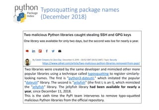 Typosquatting package names
(December 2018)
Two libraries were created by the same developer and mimicked other more
popular libraries using a technique called typosquatting to register similarly-
looking names. The first is "python3-dateutil," which imitated the popular
"dateutil" library. The second is "jeIlyfish" (the first L is an I), which mimicked
the "jellyfish" library. The jeIlyfish library had been available for nearly a
year, since December 11, 2018.
This is the sixth time the PyPI team intervenes to remove typo-squatted
malicious Python libraries from the official repository.
https://www.zdnet.com/article/two-malicious-python-libraries-removed-from-pypi/
 