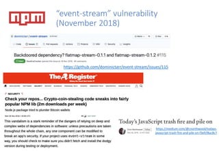 “event-stream” vulnerability
(November 2018)
https://github.com/dominictarr/event-stream/issues/115
https://medium.com/@cnorthwood/todays-
javascript-trash-fire-and-pile-on-f3efcf8ac8c7
 