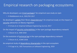 Empirical research on packaging ecosystems
Why do developers use trivial packages? An empirical case study on npm
• R Abdalkareem et al., ESEC/FSE 2017
Do developers update their library dependencies? An empirical study on the impact of
security advisories on library migration
• R G Kula et al. Empirical Software Engineering Journal, 2017
On the impact of security vulnerabilities in the npm package dependency network
• A Decan et al., MSR 2018
On the evolution of technical lag in the npm package dependency network
• A Decan et al., ICSME 2018
An empirical study of dependency downgrades in the npm ecosystem
• F R Cogo et al., IEEE Transactions on Software Engineering, 2019
 