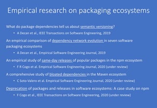 Empirical research on packaging ecosystems
What do package dependencies tell us about semantic versioning?
• A Decan et al., IEEE Transactions on Software Engineering, 2019
An empirical comparison of dependency network evolution in seven software
packaging ecosystems
• A Decan et al., Empirical Software Engineering Journal, 2019
An empirical study of same-day releases of popular packages in the npm ecosystem
• F R Cogo et al. Empirical Software Engineering Journal, 2020 (under review)
A comprehensive study of bloated dependencies in the Maven ecosystem
• C Soto-Valero et al. Empirical Software Engineering Journal, 2020 (under review)
Deprecation of packages and releases in software ecosystems: A case study on npm
• F Cogo et al., IEEE Transactions on Software Engineering, 2020 (under review)
 