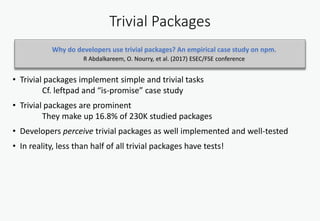Trivial Packages
• Trivial packages implement simple and trivial tasks
Cf. leftpad and “is-promise” case study
• Trivial packages are prominent
They make up 16.8% of 230K studied packages
• Developers perceive trivial packages as well implemented and well-tested
• In reality, less than half of all trivial packages have tests!
Why do developers use trivial packages? An empirical case study on npm.
R Abdalkareem, O. Nourry, et al. (2017) ESEC/FSE conference
 