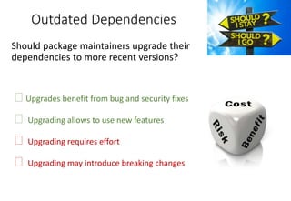 Outdated Dependencies
Should package maintainers upgrade their
dependencies to more recent versions?
�Upgrades benefit from bug and security fixes
� Upgrading allows to use new features
� Upgrading requires effort
� Upgrading may introduce breaking changes
 