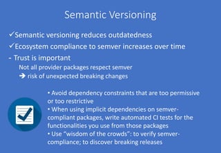 Semantic Versioning
Semantic versioning reduces outdatedness
Ecosystem compliance to semver increases over time
- Trust is important
Not all provider packages respect semver
 risk of unexpected breaking changes
• Avoid dependency constraints that are too permissive
or too restrictive
• When using implicit dependencies on semver-
compliant packages, write automated CI tests for the
functionalities you use from those packages
• Use “wisdom of the crowds”: to verify semver-
compliance; to discover breaking releases
 