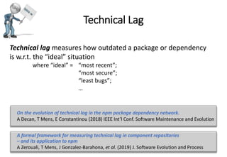 Technical Lag
Technical lag measures how outdated a package or dependency
is w.r.t. the “ideal” situation
where “ideal” = “most recent”;
“most secure”;
“least bugs”;
…
A formal framework for measuring technical lag in component repositories
– and its application to npm
A Zerouali, T Mens, J Gonzalez-Barahona, et al. (2019) J. Software Evolution and Process
On the evolution of technical lag in the npm package dependency network.
A Decan, T Mens, E Constantinou (2018) IEEE Int’l Conf. Software Maintenance and Evolution
 