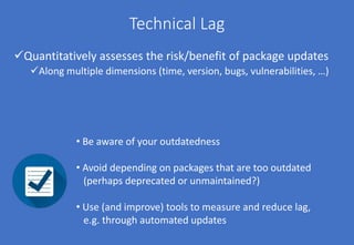 Technical Lag
Quantitatively assesses the risk/benefit of package updates
Along multiple dimensions (time, version, bugs, vulnerabilities, …)
• Be aware of your outdatedness
• Avoid depending on packages that are too outdated
(perhaps deprecated or unmaintained?)
• Use (and improve) tools to measure and reduce lag,
e.g. through automated updates
 