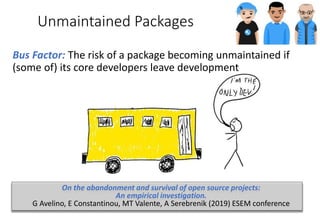 Unmaintained Packages
Bus Factor: The risk of a package becoming unmaintained if
(some of) its core developers leave development
On the abandonment and survival of open source projects:
An empirical investigation.
G Avelino, E Constantinou, MT Valente, A Serebrenik (2019) ESEM conference
 