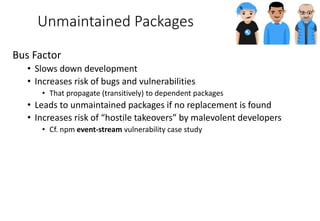 Unmaintained Packages
Bus Factor
• Slows down development
• Increases risk of bugs and vulnerabilities
• That propagate (transitively) to dependent packages
• Leads to unmaintained packages if no replacement is found
• Increases risk of “hostile takeovers” by malevolent developers
• Cf. npm event-stream vulnerability case study
 