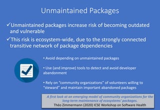 Unmaintained Packages
Unmaintained packages increase risk of becoming outdated
and vulnerable
This risk is ecosystem-wide, due to the strongly connected
transitive network of package dependencies
• Avoid depending on unmaintained packages
• Use (and improve) tools to detect and avoid developer
abandonment
• Rely on “community organizations” of volunteers willing to
“steward” and maintain important abandoned packages
A first look at an emerging model of community organizations for the
long-term maintenance of ecosystems' packages.
Théo Zimmermann (2020) ICSE Workshop on Software Health
 